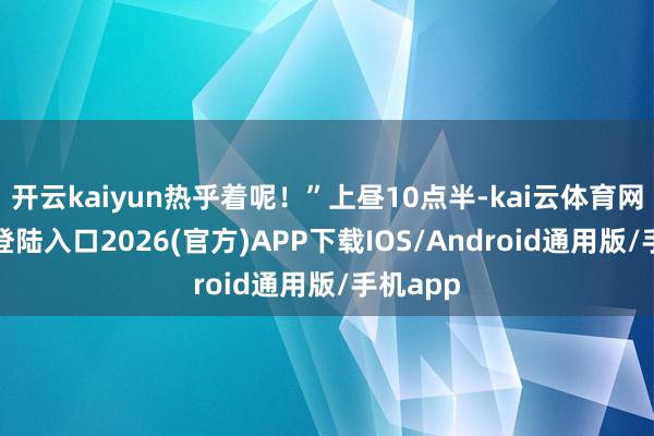 开云kaiyun热乎着呢！”上昼10点半-kai云体育网页app登陆入口2026(官方)APP下载IOS/Android通用版/手机app