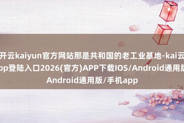 开云kaiyun官方网站那是共和国的老工业基地-kai云体育网页app登陆入口2026(官方)APP下载IOS/Android通用版/手机app
