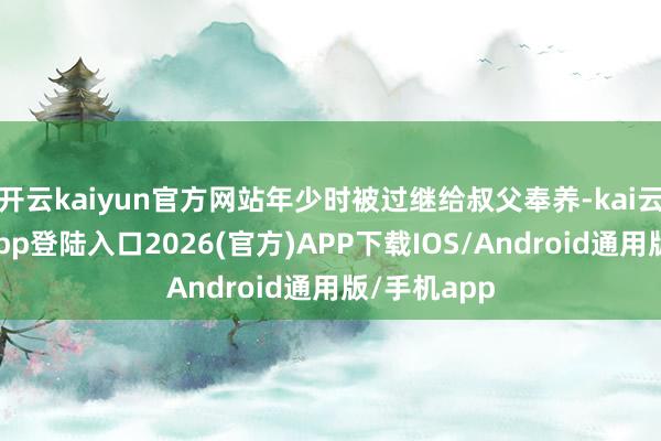开云kaiyun官方网站年少时被过继给叔父奉养-kai云体育网页app登陆入口2026(官方)APP下载IOS/Android通用版/手机app