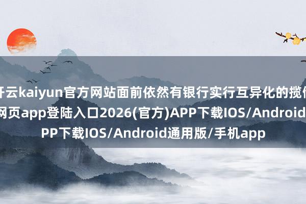 开云kaiyun官方网站面前依然有银行实行互异化的揽储计谋-kai云体育网页app登陆入口2026(官方)APP下载IOS/Android通用版/手机app