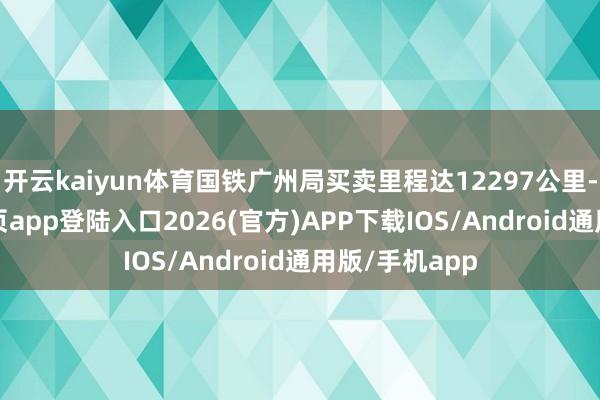 开云kaiyun体育国铁广州局买卖里程达12297公里-kai云体育网页app登陆入口2026(官方)APP下载IOS/Android通用版/手机app