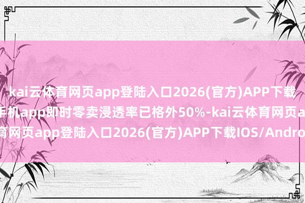 kai云体育网页app登陆入口2026(官方)APP下载IOS/Android通用版/手机app即时零卖浸透率已格外50%-kai云体育网页app登陆入口2026(官方)APP下载IOS/Android通用版/手机app
