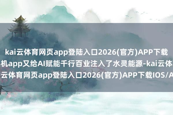 kai云体育网页app登陆入口2026(官方)APP下载IOS/Android通用版/手机app又给AI赋能千行百业注入了水灵能源-kai云体育网页app登陆入口2026(官方)APP下载IOS/Android通用版/手机app