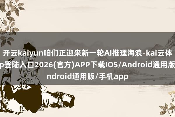 开云kaiyun咱们正迎来新一轮AI推理海浪-kai云体育网页app登陆入口2026(官方)APP下载IOS/Android通用版/手机app