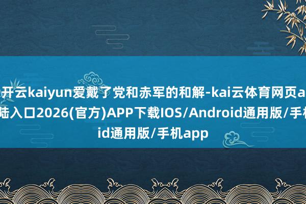 开云kaiyun爱戴了党和赤军的和解-kai云体育网页app登陆入口2026(官方)APP下载IOS/Android通用版/手机app