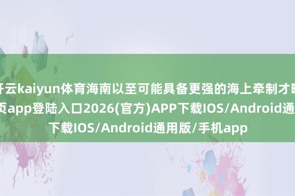 开云kaiyun体育海南以至可能具备更强的海上牵制才略-kai云体育网页app登陆入口2026(官方)APP下载IOS/Android通用版/手机app