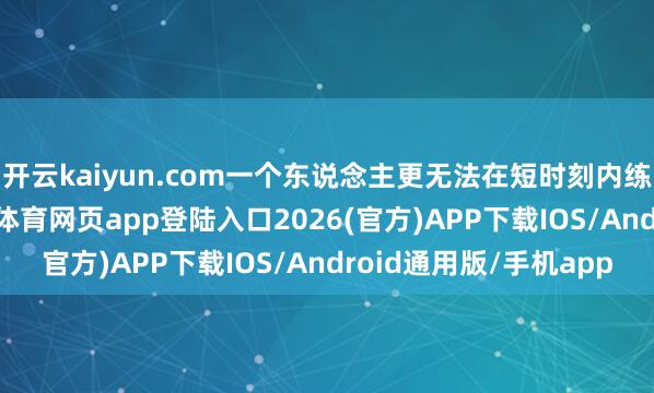 开云kaiyun.com一个东说念主更无法在短时刻内练就“大块头”-kai云体育网页app登陆入口2
