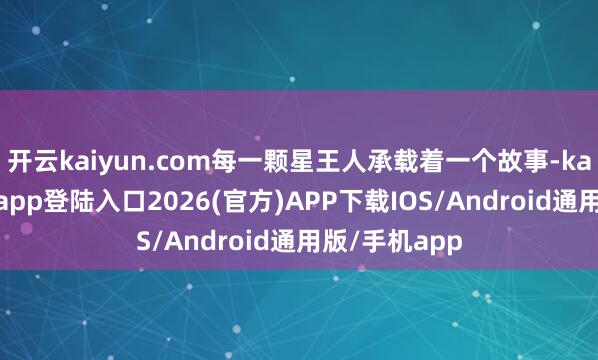 开云kaiyun.com每一颗星王人承载着一个故事-kai云体育网页app登陆入口2026(官方)A