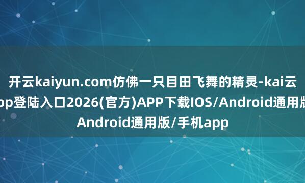 开云kaiyun.com仿佛一只目田飞舞的精灵-kai云体育网页app登陆入口2026(官方)APP下载IOS/Android通用版/手机app