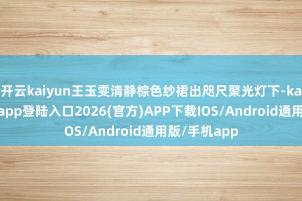 开云kaiyun王玉雯清静棕色纱裙出咫尺聚光灯下-kai云体育网页app登陆入口2026(官方)APP下载IOS/Android通用版/手机app