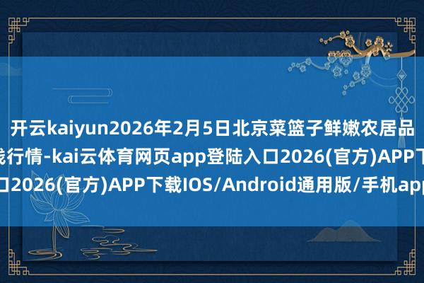 开云kaiyun2026年2月5日北京菜篮子鲜嫩农居品批发市集有限公司价钱行情-kai云体育网页app登陆入口2026(官方)APP下载IOS/Android通用版/手机app