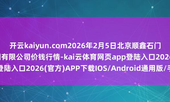 开云kaiyun.com2026年2月5日北京顺鑫石门外洋农家具批发市集集团有限公司价钱行情-kai云体育网页app登陆入口2026(官方)APP下载IOS/Android通用版/手机app