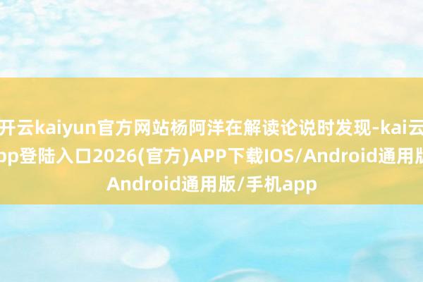 开云kaiyun官方网站杨阿洋在解读论说时发现-kai云体育网页app登陆入口2026(官方)APP下载IOS/Android通用版/手机app