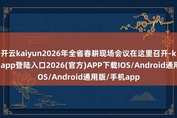 开云kaiyun2026年全省春耕现场会议在这里召开-kai云体育网页app登陆入口2026(官方)APP下载IOS/Android通用版/手机app